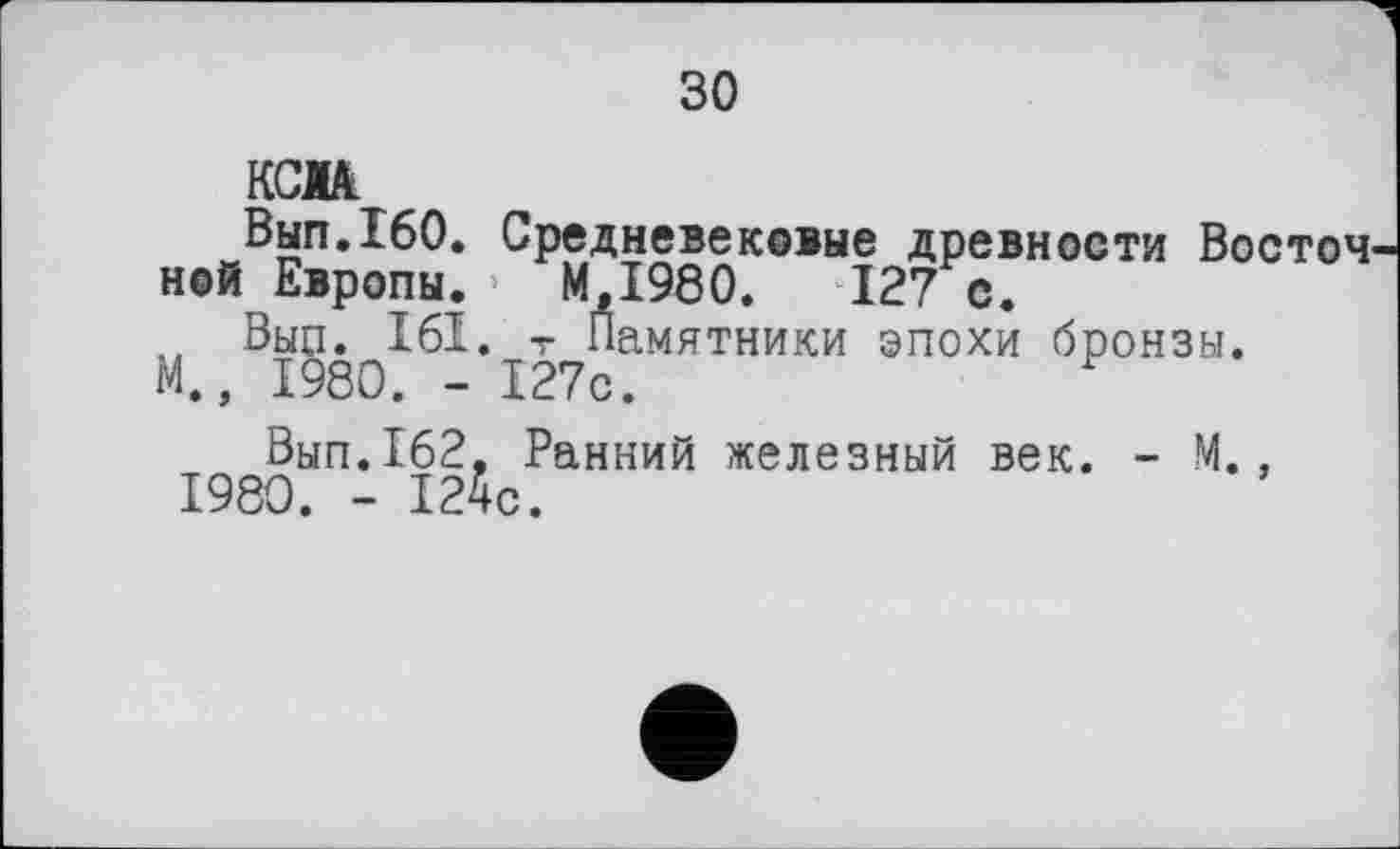 ﻿зо
кем
Вып.160. Средневековые древности Восточ ной Европы. МД980.	127 с.
„ Вып. 161. т Памятники эпохи бронзы.
М., 1980. - 127с.	г
Вып.162, Ранний железный век. - М., 1980. - 124с.